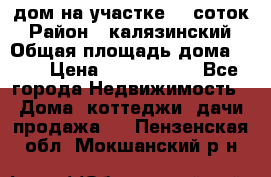 дом на участке 30 соток › Район ­ калязинский › Общая площадь дома ­ 73 › Цена ­ 1 600 000 - Все города Недвижимость » Дома, коттеджи, дачи продажа   . Пензенская обл.,Мокшанский р-н